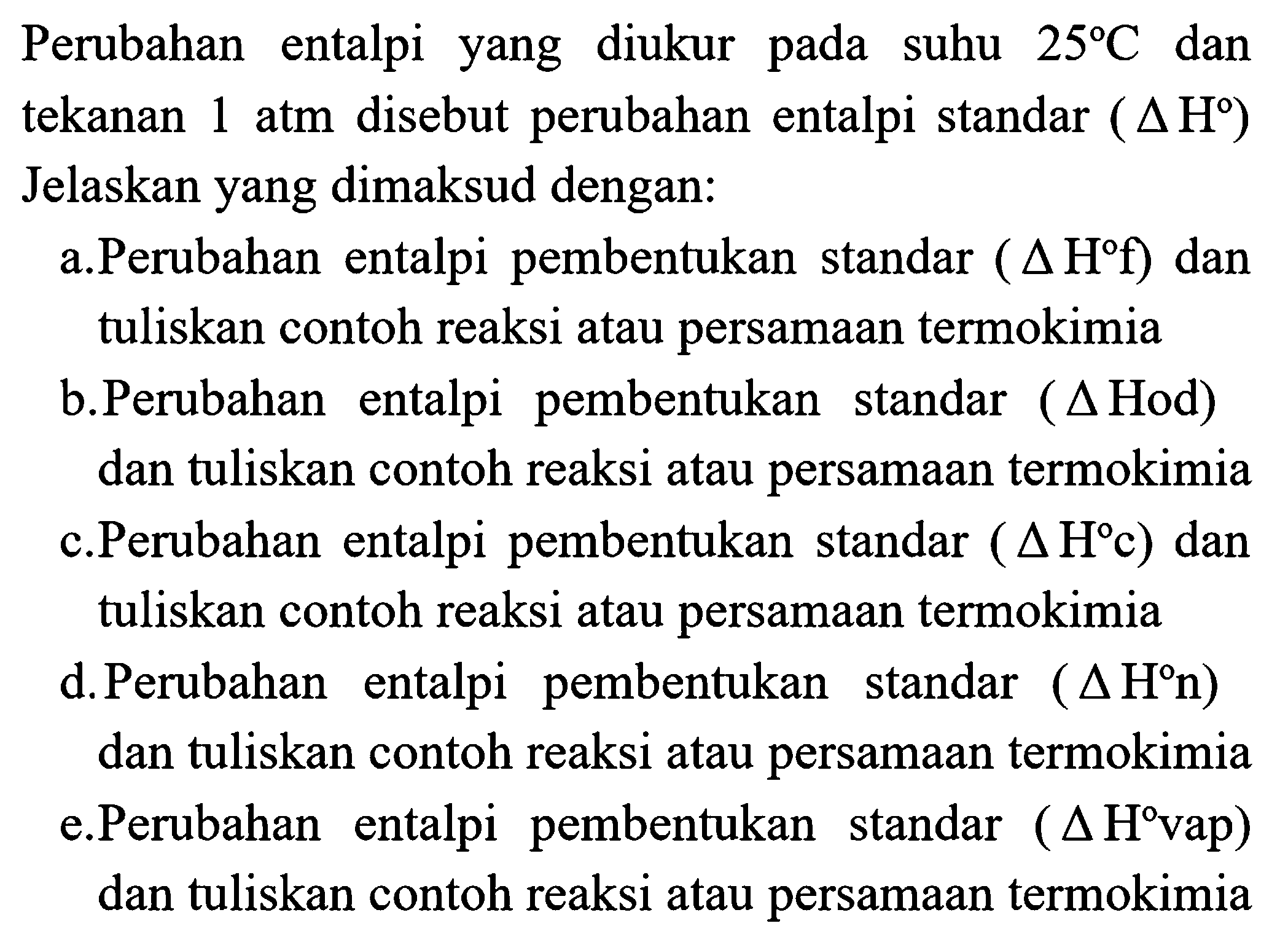 Perubahan entalpi yang diukur pada suhu  25 C  dan tekanan  1 ~atm  disebut perubahan entalpi standar  (segitiga H)  Jelaskan yang dimaksud dengan:
a.Perubahan entalpi pembentukan standar  (segitiga H f)  dan tuliskan contoh reaksi atau persamaan termokimia
b.Perubahan entalpi pembentukan standar (  segitiga  Hod) dan tuliskan contoh reaksi atau persamaan termokimia c.Perubahan entalpi pembentukan standar  (segitiga H c)  dan tuliskan contoh reaksi atau persamaan termokimia
d.Perubahan entalpi pembentukan standar  (segitiga H n)  dan tuliskan contoh reaksi atau persamaan termokimia e.Perubahan entalpi pembentukan standar (  segitiga H vap  ) dan tuliskan contoh reaksi atau persamaan termokimia