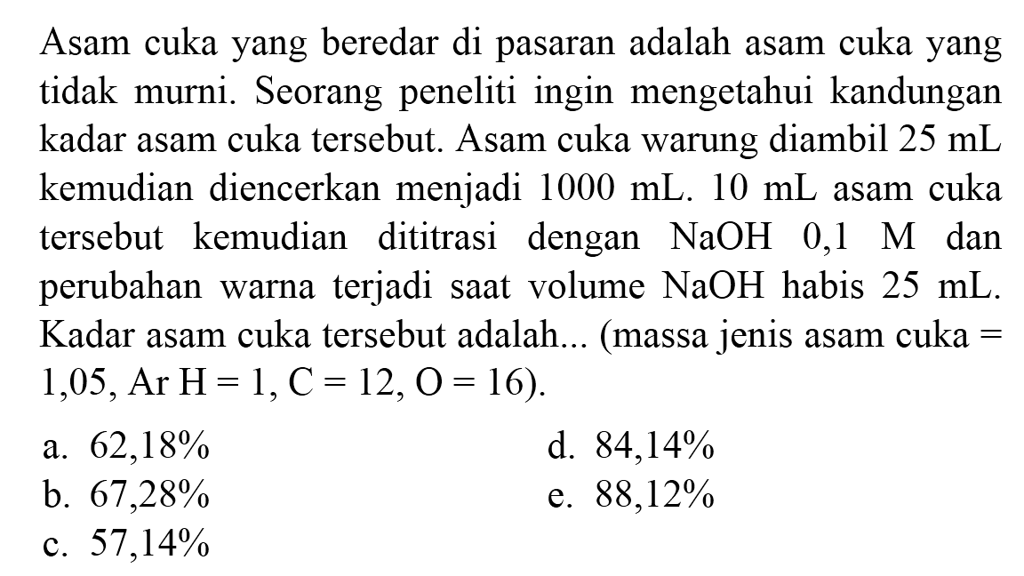 Asam cuka yang beredar di pasaran adalah asam cuka yang tidak murni. Seorang peneliti ingin mengetahui kandungan kadar asam cuka tersebut. Asam cuka warung diambil  25 ~mL  kemudian diencerkan menjadi  1000 ~mL .10 ~mL  asam cuka tersebut kemudian dititrasi dengan  NaOH 0,1  M  dan perubahan warna terjadi saat volume  NaOH  habis  25 ~mL . Kadar asam cuka tersebut adalah... (massa jenis asam cuka =  1,05, Ar H=1, C=12, O=16) .
a.  62,18 % 
d.  84,14 % 
b.  67,28 % 
e.  88,12 % 
c.  57,14 % 