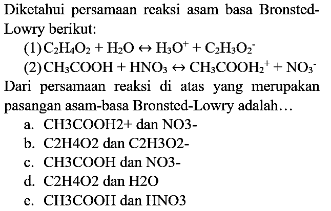 Diketahui persamaan reaksi asam basa BronstedLowry berikut:
(1)  C_(2) H_(4) O_(2)+H_(2) O right-> H_(3) O^(+)+C_(2) H_(3) O_(2)^(-) 
(2)  CH_(3) COOH+HNO_(3) right-> CH_(3) COOH_(2)^(+)+NO_(3)^(-) 
Dari persamaan reaksi di atas yang merupakan pasangan asam-basa Bronsted-Lowry adalah...