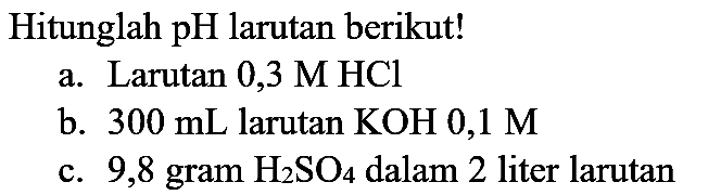 Hitunglah pH larutan berikut!
a. Larutan  0,3 M HCl 
b.  300 mL  larutan  KOH 0,1 M 
c. 9,8 gram  H_(2) SO_(4)  dalam 2 liter larutan