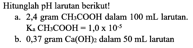 Hitunglah  pH  larutan berikut!
a. 2,4 gram  CH_(3) COOH  dalam  100 mL  larutan.  K_(a) CH_(3) COOH=1,0 x 10^(-5) 
b. 0,37 gram  Ca(OH)_(2)  dalam  50 mL  larutan