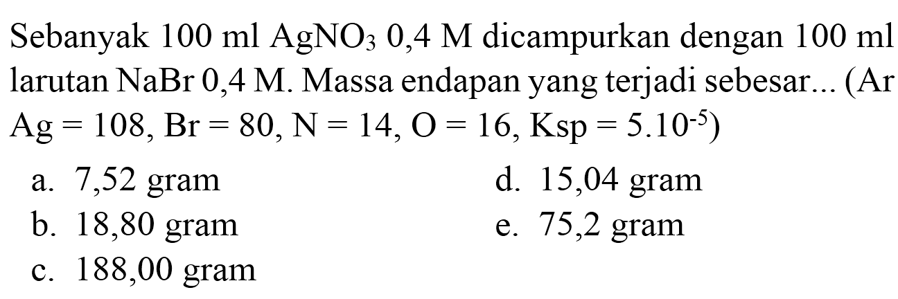 Sebanyak  100 ml AgNO 30,4 M  dicampurkan dengan  100 ml  larutan  NaBr 0,4 M . Massa endapan yang terjadi sebesar... (Ar  .Ag=108, Br=80, ~N=14, O=16, Ksp=5.10^(-5)) 
a.  7,52 gram 
d. 15,04 gram
b. 18,80 gram
e. 75,2 gram
c. 188,00 gram