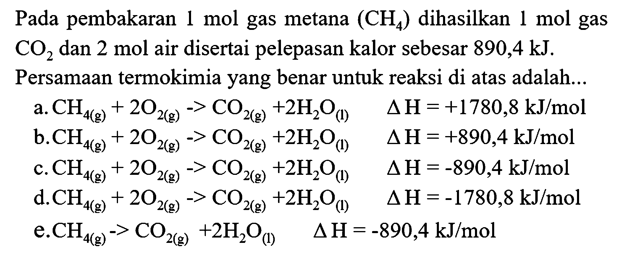 Pada pembakaran 1 mol gas metana  (CH_(4))  dihasilkan 1 mol gas  CO_(2)  dan  2 mol  air disertai pelepasan kalor sebesar  890,4 ~kJ .
Persamaan termokimia yang benar untuk reaksi di atas adalah...
a.  CH_(4(g))+2 O_(2(g))->CO_(2(g))+2 H_(2) O_((l))  segitiga H=+1780,8 ~kJ / mol 
b.  CH_(4(g))+2 O_(2(g))->CO_(2(g))+2 H_(2) O_((l))  segitiga H=+890,4 ~kJ / mol 
c.  CH_(4(g))+2 O_(2(g))->CO_(2(g))+2 H_(2) O_((l))  segitiga H=-890,4 ~kJ / mol 
d.  CH_(4(g))+2 O_(2(g))->CO_(2(g))+2 H_(2) O_((l))  segitiga H=-1780,8 ~kJ / mol 
e.  CH_(4(g))->CO_(2(g))+2 H_(2) O_((1))  segitiga H=-890,4 ~kJ / mol 