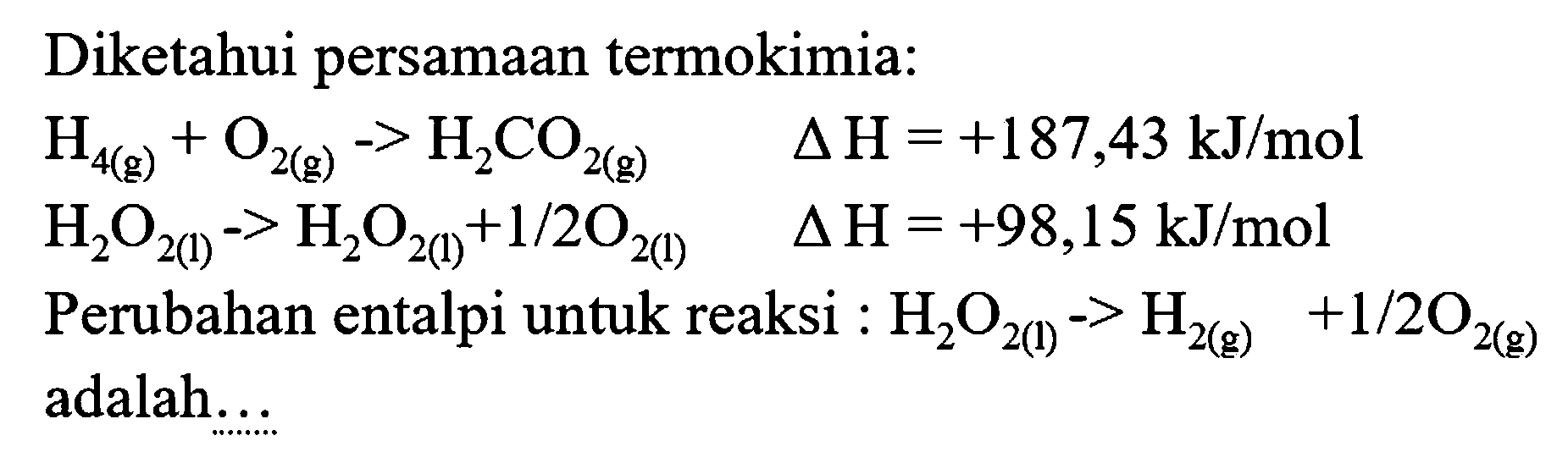 Diketahui persamaan termokimia:


H_(4(g))+O_(2(g))->H_(2) CO_(2(g))  segitiga H=+187,43 ~kJ / mol 
H_(2) O_(2(1))->H_(2) O_(2(1))+1 / 2 O_(2(l))  segitiga H=+98,15 ~kJ / mol 
 { Perubahan entalpi untuk reaksi ): H_(2) O_(2(1))->H_(2(g))+1 / 2 O_(2(g)) 
 { adalah.... )

