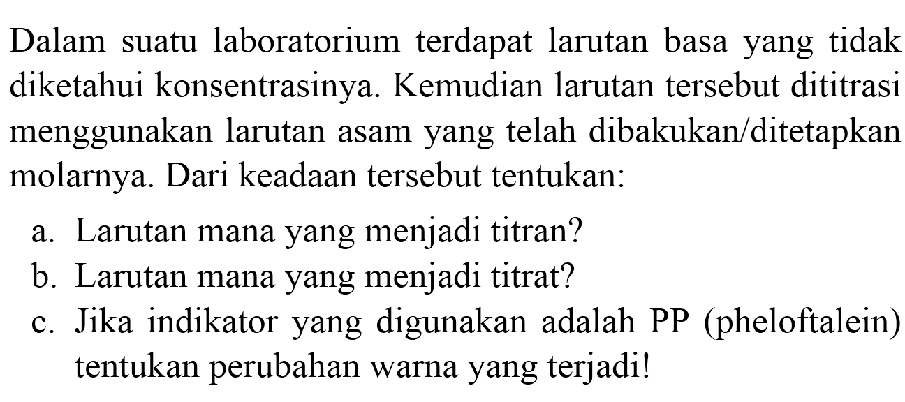 Dalam suatu laboratorium terdapat larutan basa yang tidak diketahui konsentrasinya. Kemudian larutan tersebut dititrasi menggunakan larutan asam yang telah dibakukan/ditetapkan molarnya. Dari keadaan tersebut tentukan:
a. Larutan mana yang menjadi titran?
b. Larutan mana yang menjadi titrat?
c. Jika indikator yang digunakan adalah PP (pheloftalein) tentukan perubahan warna yang terjadi!