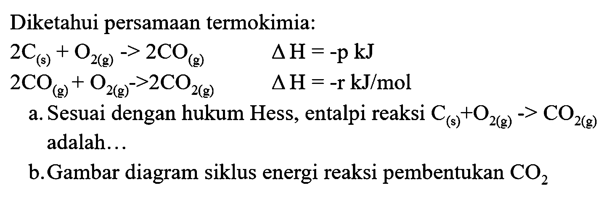 Diketahui persamaan termokimia:


2 C_((s))+O_(2(g))->2 CO_((g))  segitiga H=-p kJ 
2 CO_((g))+O_(2(g))->2 CO_(2(g))  segitiga H=-r kJ / mol


a. Sesuai dengan hukum Hess, entalpi reaksi  C_((s))+O_(2(g))->CO_(2(g))  adalah...
b. Gambar diagram siklus energi reaksi pembentukan  CO_(2) 