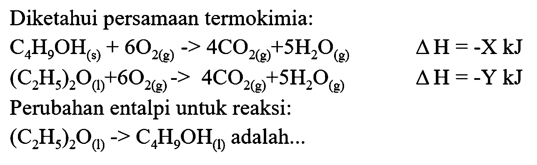 Diketahui persamaan termokimia:


C_(4) H_(9) OH_((s))+6 O_(2(g))->4 CO_(2(g)+5 H_(2) O_((g))  segitiga H=-X kJ 
.(C_(2) H_(5))_(2) O_((l))+6 O_(2(g)))-4 CO_(2(g))+5 H_(2) O_((g))  segitiga H=-Y kJ


Perubahan entalpi untuk reaksi:

(C_(2) H_(5))_(2) O_((1))->C_(4) H_(9) OH_((1))  { adalah... )
