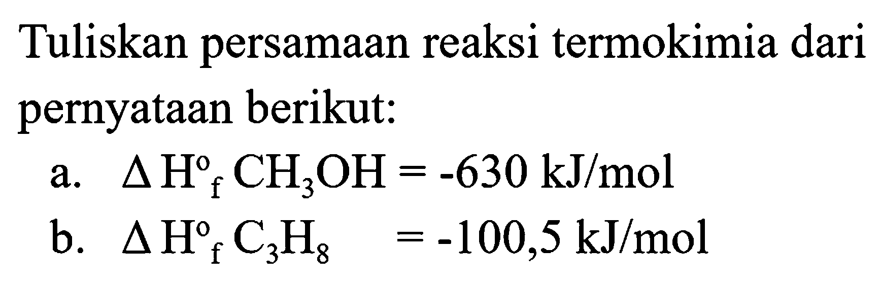 Tuliskan persamaan reaksi termokimia dari pernyataan berikut:
a.  segitiga H{ )_(f) CH_(3) OH=-630 ~kJ / mol 
b.  segitiga H_(f)^(o) C_(3) H_(8)=-100,5 ~kJ / mol 