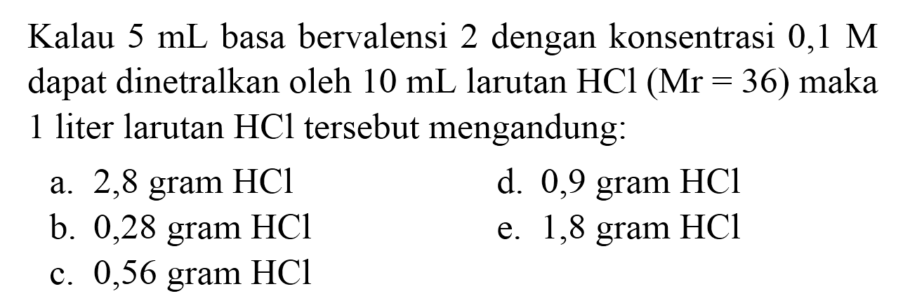 Kalau  5 ~mL  basa bervalensi 2 dengan konsentrasi  0,1 M  dapat dinetralkan oleh  10 ~mL  larutan  HCl(Mr=36)  maka 1 liter larutan  HCl  tersebut mengandung:
a. 2,8 gram  HCl 
d. 0,9 gram  HCl 
b. 0,28 gram  HCl 
e. 1,8 gram  HCl 
c. 0,56 gram  HCl 