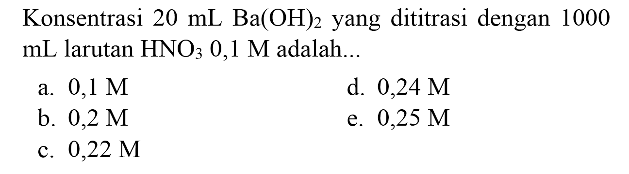 Konsentrasi  20 ~mL Ba(OH)_(2)  yang dititrasi dengan 1000  mL  larutan  HNO_(3) 0,1 M  adalah...
a.  0,1 M 
d.  0,24 M 
b.  0,2 M 
e.  0,25 M 
c.  0,22 M 