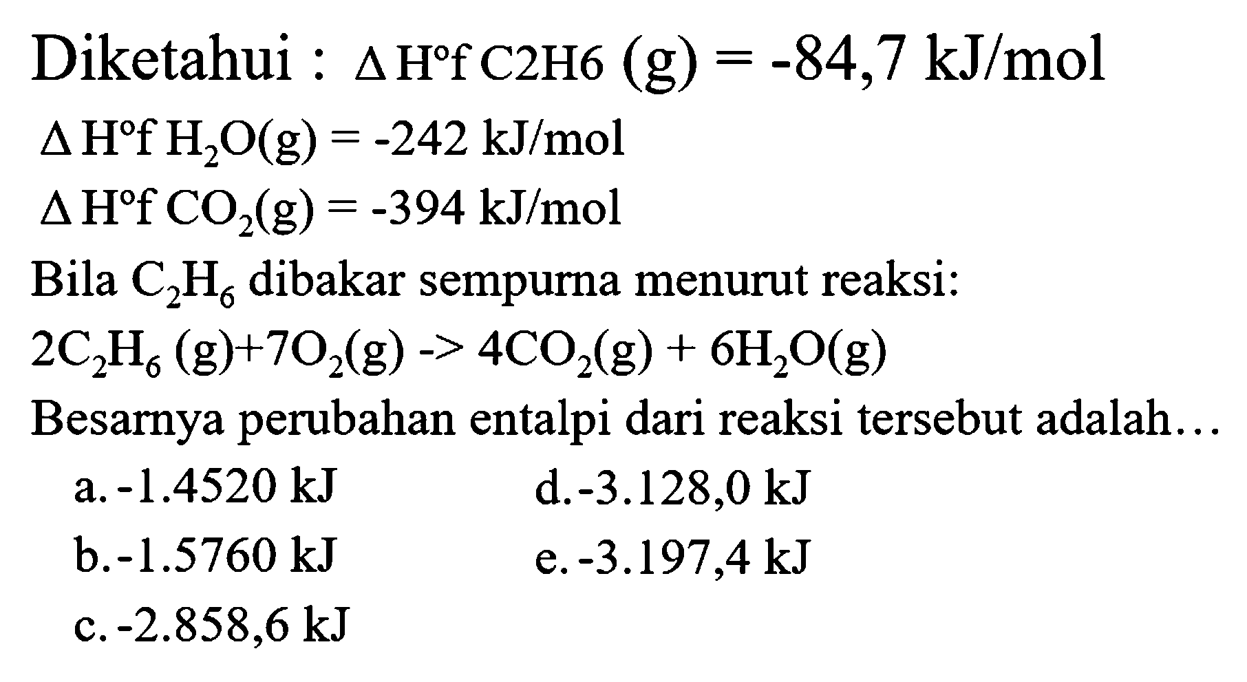 Diketahui :  segitiga H f C 2 H 6(g)=-84,7 kJ / mol 
 segitiga H f H_(2) O(g)=-242 kJ / mol 
 segitiga H f CO(g)=-394 kJ / mol 
Bila  C_(2) H_(6)  dibakar sempurna menurut reaksi:
 2 C_(2) H_(6)(g)+7 O_(2)(g)->4 CO_(2)(g)+6 H_(2) O(g) 
Besarnya perubahan entalpi dari reaksi tersebut adalah...
  { a. )-1.4520 kJ   { d. )-3.128,0 kJ   { b. )-1.5760 kJ   { e. )-3.197,4 kJ   { c. )-2.858,6 kJ   