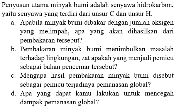 Penyusun utama minyak bumi adalah senyawa hidrokarbon, yaitu senyawa yang terdiri dari unsur  C  dan unsur  H .
a. Apabila minyak bumi dibakar dengan jumlah oksigen yang melimpah, apa yang akan dihasilkan dari pembakaran tersebut?
b. Pembakaran minyak bumi menimbulkan masalah terhadap lingkungan, zat apakah yang menjadi pemicu sebagai bahan pencemar tersebut?
c. Mengapa hasil pembakaran minyak bumi disebut sebagai pemicu terjadinya pemanasan global?
d. Apa yang dapat kamu lakukan untuk mencegah dampak pemanasan global?