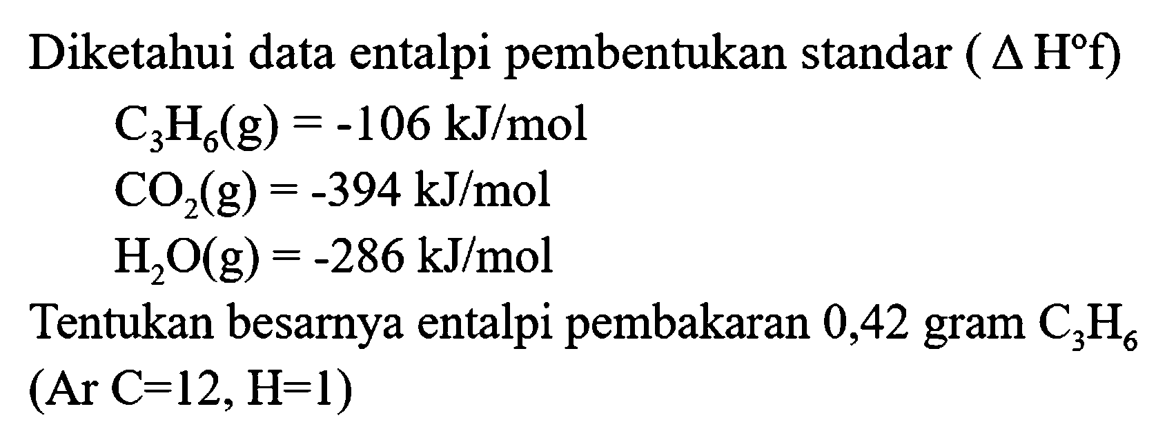 Diketahui data entalpi pembentukan standar (  .segitiga H f) 


C_(3) H_(6)(g)=-106 kJ / mol 
CO_(2)(g)=-394 kJ / mol 
H_(2) O(g)=-286 kJ / mol


Tentukan besarnya entalpi pembakaran 0,42 gram  C_(3) H_(6)   (Ar C=12, H=1) 