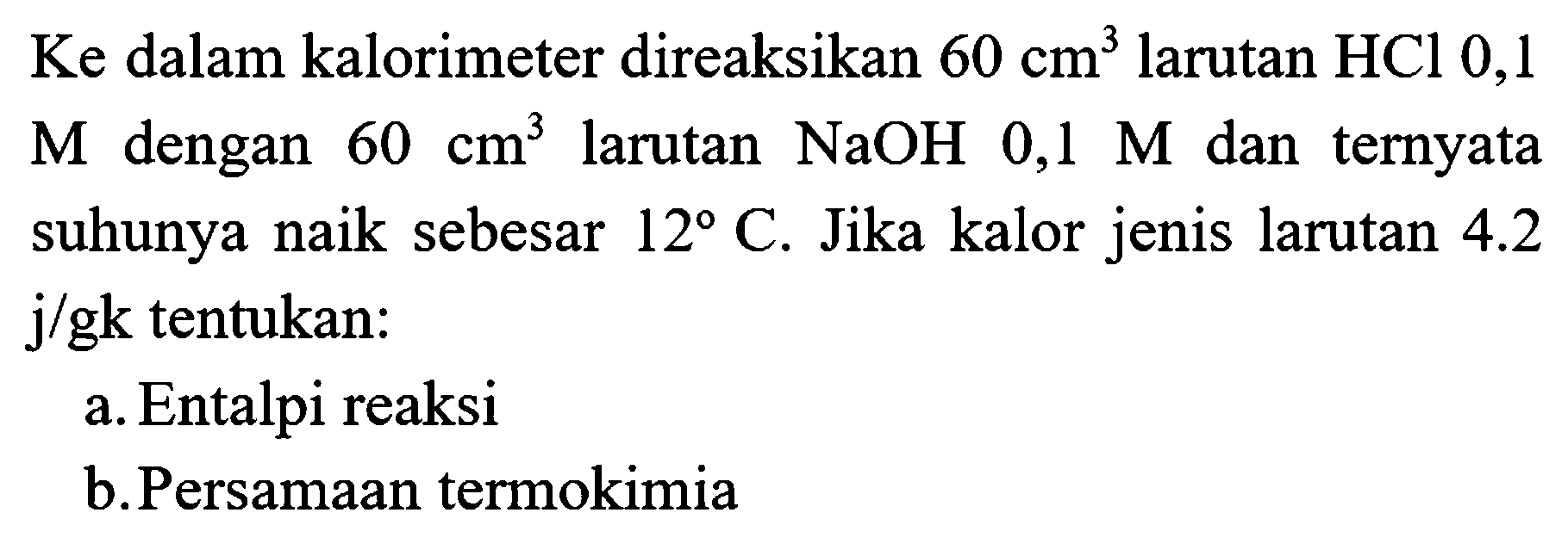 Ke dalam kalorimeter direaksikan  60 cm^(3)  larutan  HCl 0,1   M  dengan  60 cm^(3)  larutan  NaOH 0,1 M  dan ternyata suhunya naik sebesar  12 C . Jika kalor jenis larutan  4.2   j / gk  tentukan:
a. Entalpi reaksi
b.Persamaan termokimia