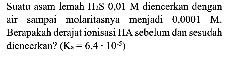 Suatu asam lemah  H_(2) ~S 0,01 M  diencerkan dengan air sampai molaritasnya menjadi  0,0001 M . Berapakah derajat ionisasi HA sebelum dan sesudah diencerkan?  (K_(a)=6,4 . 10^(-5))