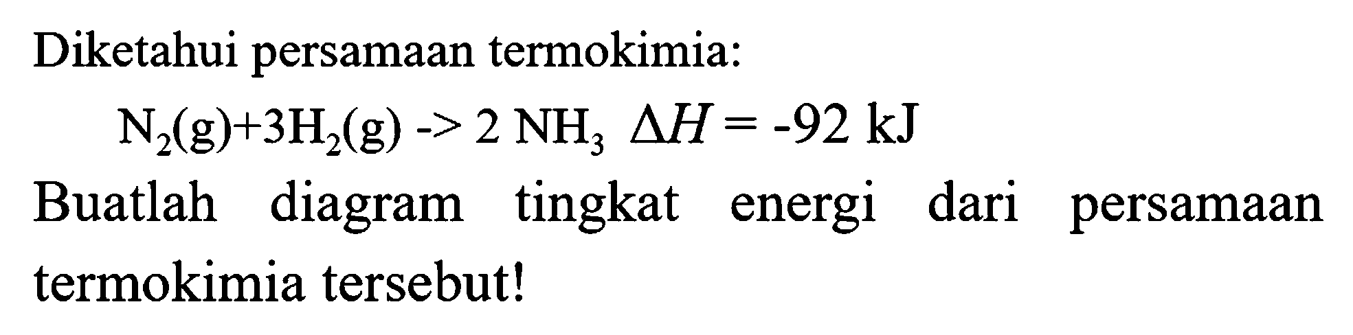 Diketahui persamaan termokimia:

N_(2)(g)+3 H_(2)(g)->2 NH_(3) segitiga H=-92 kJ

Buatlah diagram tingkat energi dari persamaan termokimia tersebut!