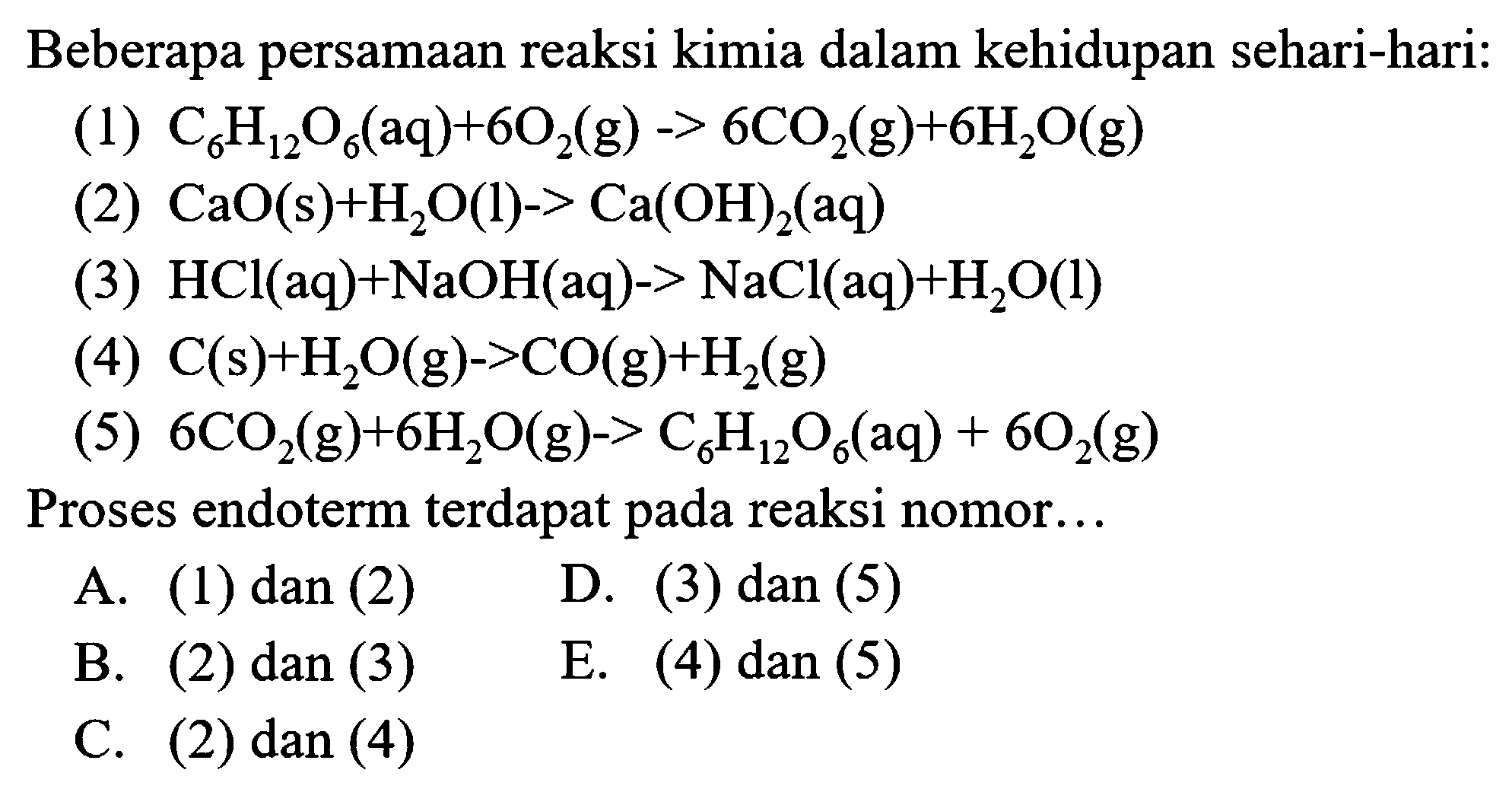 Beberapa persamaan reaksi kimia dalam kehidupan sehari-hari:
(1)  C_(6) H_(12) O_(6)(aq)+6 O_(2)(g)->6 CO_(2)(g)+6 H_(2) O(g) 
(2)  CaO(s)+H_(2) O(l)->Ca(OH)_(2)(aq) 
(3)  HCl(aq)+NaOH(aq)->NaCl(aq)+H_(2) O(l) 
(4)  C(s)+H_(2) O(g)->CO(g)+H_(2)(g) 
(5)  6 CO_(2)(g)+6 H_(2) O(g)->C_(6) H_(12) O_(6)(aq)+6 O_(2)(g) 
Proses endoterm terdapat pada reaksi nomor...
A. (1) dan (2)
D. (3) dan (5)
B. (2) dan (3)
E. (4)  dan(5) 
C. (2) dan (4)