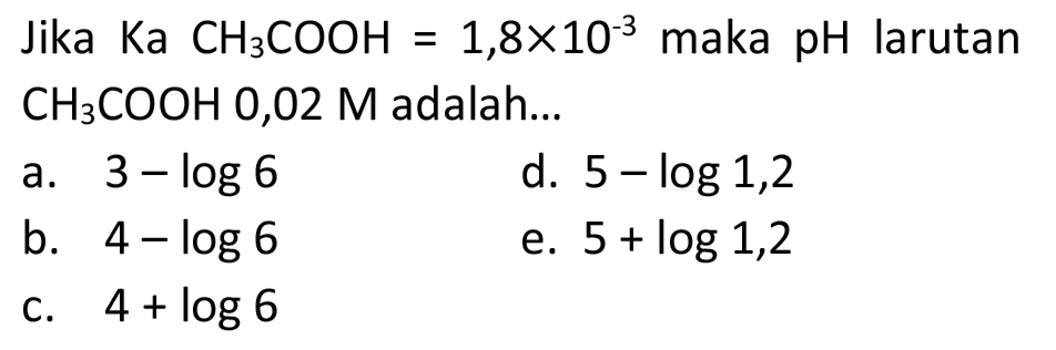 Jika  Ka CH3 COOH=1,8 x 10^(-3)  maka pH larutan  CH3 COOH 0,02 M  adalah...
a.  3-log 6 
d.  5-log 1,2 
b.  4-log 6 
e.  5+log 1,2 
C.  4+log 6 