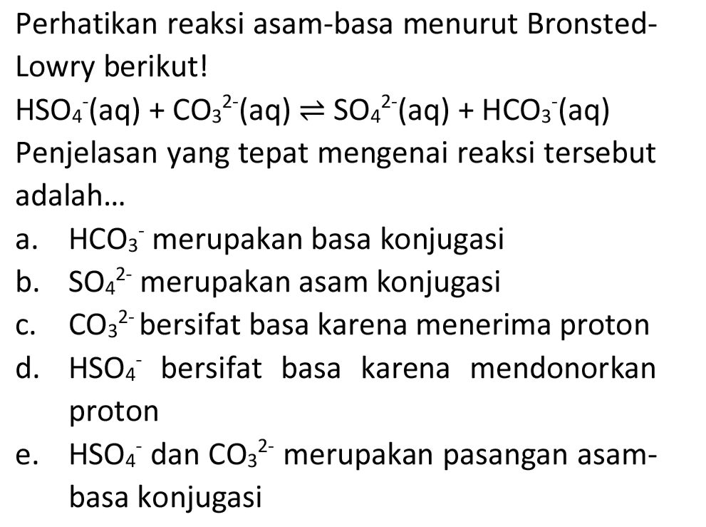 Perhatikan reaksi asam-basa menurut BronstedLowry berikut!
 HSO4^-(aq)+CO3^2-(aq) <--> SO4^2-(aq)+HCO3^-(aq) 
Penjelasan yang tepat mengenai reaksi tersebut adalah...
a.  HCO3^- merupakan basa konjugasi
b.  SO4^2-  merupakan asam konjugasi
c.  CO3^2-  bersifat basa karena menerima proton
d.  HSO4^- bersifat basa karena mendonorkan proton
e.  HSO4^- dan  CO3^2-  merupakan pasangan asambasa konjugasi