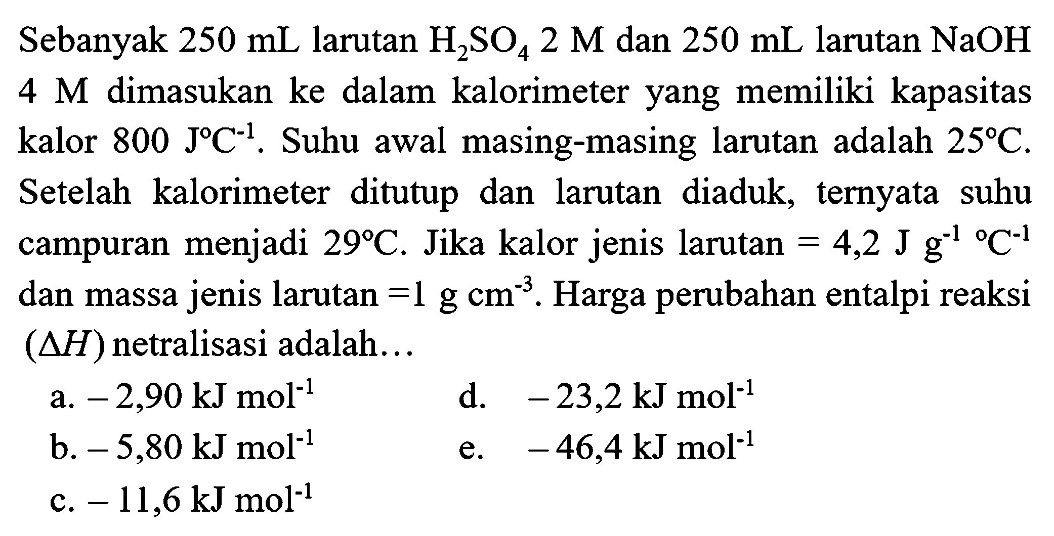 Sebanyak  250 mL  larutan  H_(2) SO_(4) 2 M  dan  250 mL  larutan  NaOH   4 M  dimasukan ke dalam kalorimeter yang memiliki kapasitas kalor  800 J C^(-1) . Suhu awal masing-masing larutan adalah  25 C . Setelah kalorimeter ditutup dan larutan diaduk, ternyata suhu campuran menjadi  29 C . Jika kalor jenis larutan  =4,2 J g^(-1)/( ) C^(-1)  dan massa jenis larutan  =1 g cm^(-3) . Harga perubahan entalpi reaksi  (segitiga H)  netralisasi adalah...
a.  -2,90 kJ mol^(-1) 
d.  -23,2 kJ mol^(-1) 
b.  -5,80 kJ mol^(-1) 
e.  -46,4 kJ mol^(-1) 
c.  -11,6 kJ mol^(-1) 