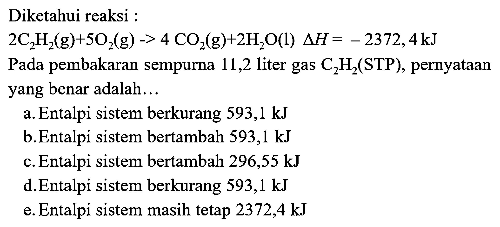 Diketahui reaksi :
 2 C_(2) H_(2)(g)+5 O_(2)(g)->4 CO_(2)(g)+2 H_(2) O(l) segitiga H=-2372,4 kJ 
Pada pembakaran sempurna 11,2 liter gas  C_(2) H_(2)(STP) , pernyataan yang benar adalah...
a. Entalpi sistem berkurang  593,1 kJ 
b. Entalpi sistem bertambah  593,1 kJ 
c. Entalpi sistem bertambah  296,55 kJ 
d. Entalpi sistem berkurang  593,1 kJ 
e. Entalpi sistem masih tetap  2372,4 kJ 