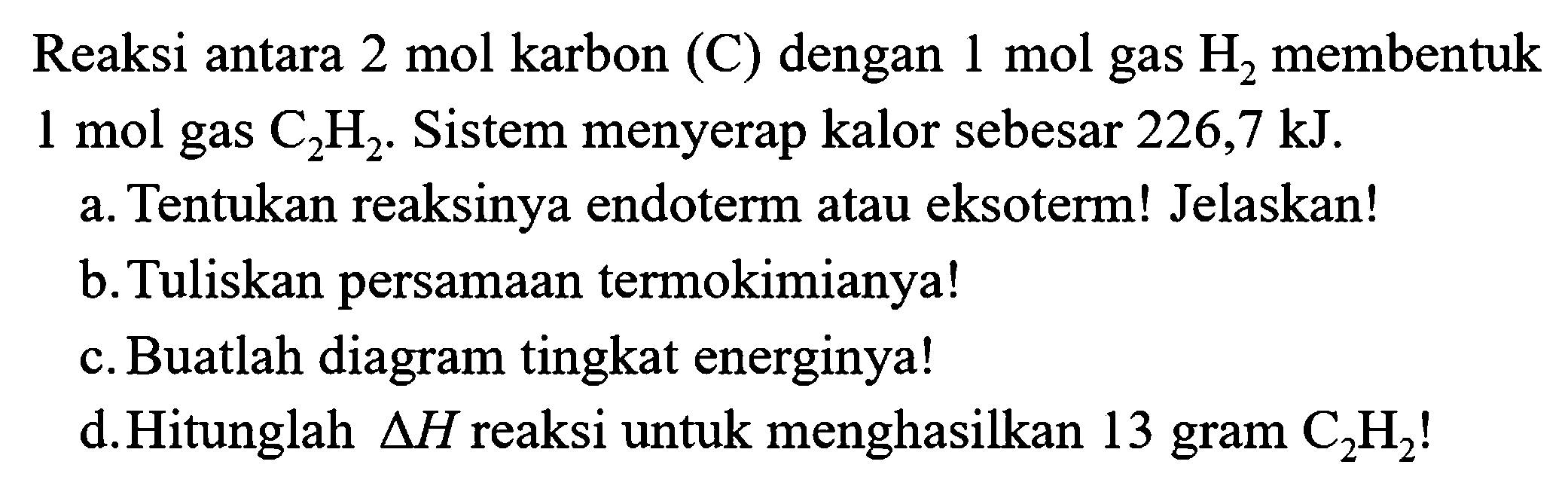 Reaksi antara  2 mol  karbon (C) dengan  1 mol  gas  H_(2)  membentuk  1 mol  gas  C_(2) H_(2) . Sistem menyerap kalor sebesar  226,7 kJ .
a. Tentukan reaksinya endoterm atau eksoterm! Jelaskan!
b. Tuliskan persamaan termokimianya!
c. Buatlah diagram tingkat energinya!
d.Hitunglah  segitiga H  reaksi untuk menghasilkan 13 gram  C_(2) H_(2)  !