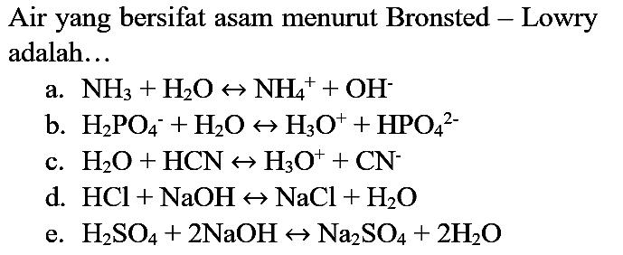 Air yang bersifat asam menurut Bronsted - Lowry adalah...
a.  NH_(3)+H_(2) O right-> NH_(4)^(+)+OH^(-) 
b.  H_(2) PO_(4)/( )^(-)+H_(2) O right-> H_(3) O^(+)+HPO_(4)/( )^(2-) 
c.  H_(2) O+HCN right-> H_(3) O^(+)+CN^(-) 
d.  HCl+NaOH right-> NaCl+H_(2) O 
e.  H_(2) SO_(4)+2 NaOH right-> Na_(2) SO_(4)+2 H_(2) O 