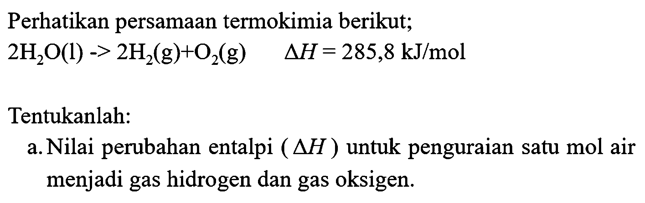 Perhatikan persamaan termokimia berikut;

2 H_(2) O(l)->2 H_(2)(g)+O_(2)(g)  segitiga H=285,8 kJ / mol

Tentukanlah:
a. Nilai perubahan entalpi  (segitiga H)  untuk penguraian satu mol air menjadi gas hidrogen dan gas oksigen.