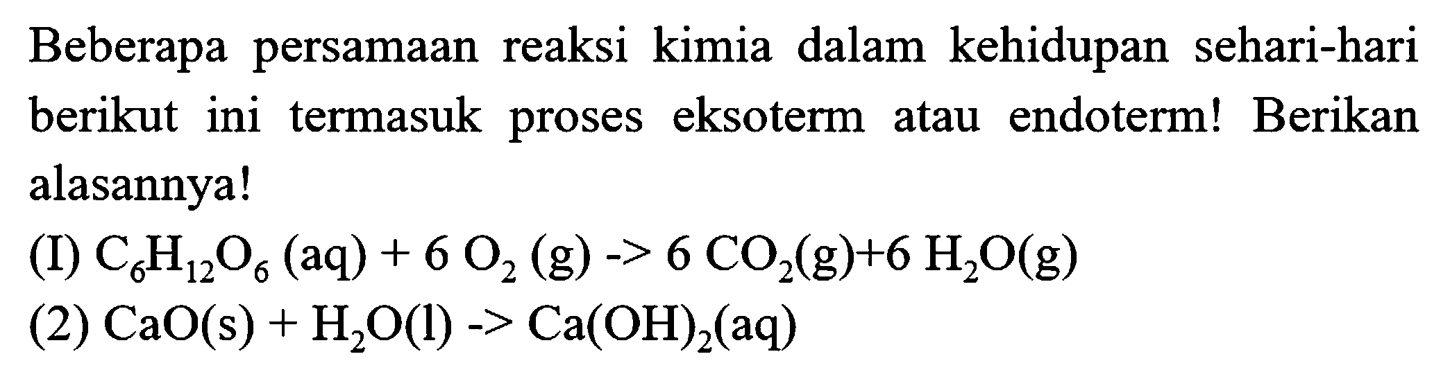 Beberapa persamaan reaksi kimia dalam kehidupan sehari-hari berikut ini termasuk proses eksoterm atau endoterm! Berikan alasannya!
(I)  C_(6) H_(12) O_(6)(aq)+6 O_(2)  (g)  ->6 CO_(2)(g)+6 H_(2) O(g) 
(2)  CaO(s)+H_(2) O(l)->Ca(OH)_(2)(aq) 