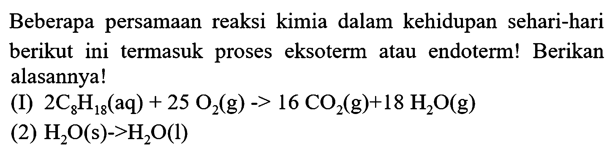 Beberapa persamaan reaksi kimia dalam kehidupan sehari-hari berikut ini termasuk proses eksoterm atau endoterm! Berikan alasannya!
(I)  2 C_(8) H_(18)(aq)+25 O_(2)(g)->16 CO_(2)(g)+18 H_(2) O(g) 
(2)  H_(2) O(s)->H_(2) O(l) 