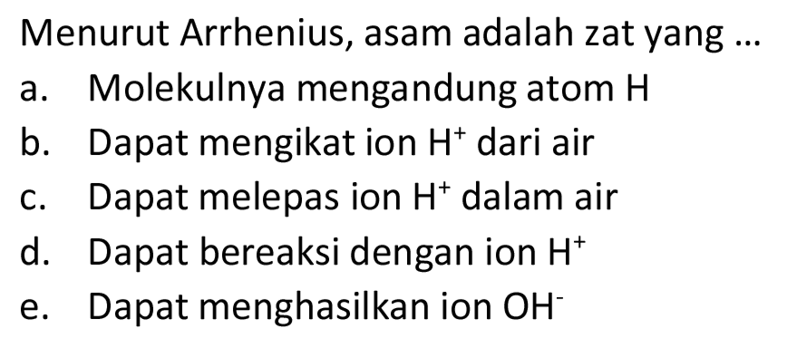 Menurut Arrhenius, asam adalah zat yang ...
a. Molekulnya mengandung atom  H 
b. Dapat mengikat ion  H^(+) dari air
c. Dapat melepas ion  H^(+) dalam air
d. Dapat bereaksi dengan ion  H^(+) 
e. Dapat menghasilkan ion  OH^(-) 