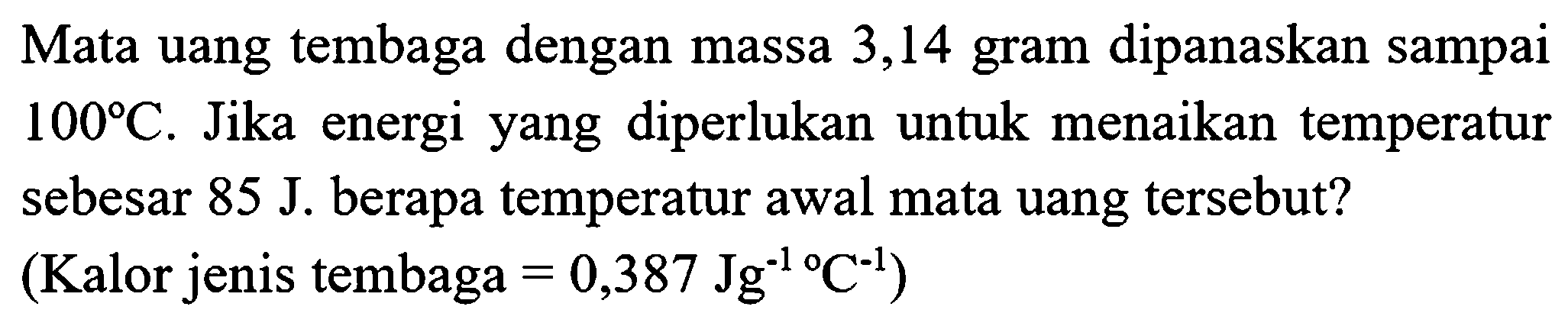 Mata uang tembaga dengan massa 3,14 gram dipanaskan sampai  100 C . Jika energi yang diperlukan untuk menaikan temperatur sebesar  85 J . berapa temperatur awal mata uang tersebut?
 (.  Kalor jenis tembaga  =0,387 Jg^(-1) C^(-1)  )