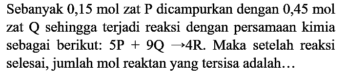 Sebanyak 0,15 mol zat P dicampurkan dengan 0,45 mol zat Q sehingga terjadi reaksi dengan persamaan kimia sebagai berikut: 5P + 9Q -> 4R. Maka setelah reaksi selesai, jumlah mol reaktan yang tersisa adalah...