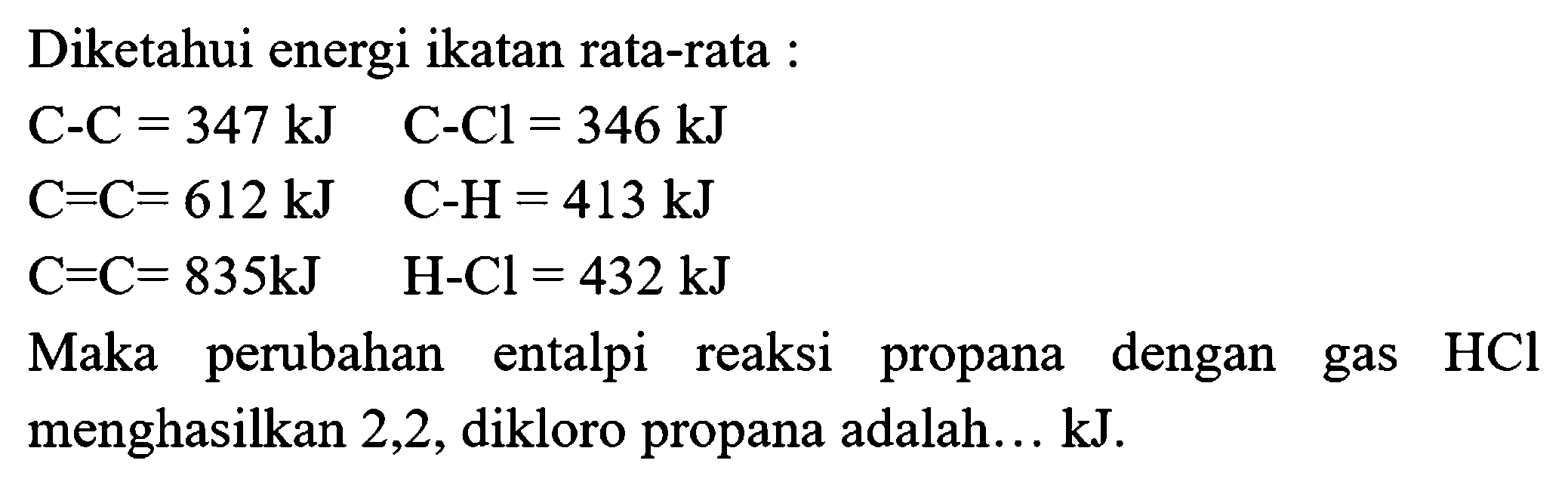 Diketahui energi ikatan rata-rata :


C-C=347 kJ  C-Cl=346 kJ 
C=C=612 kJ  C-H=413 kJ 
C=C=835 kJ  H-Cl=432 kJ


Maka perubahan entalpi reaksi propana dengan gas  HCl  menghasilkan 2,2 , dikloro propana adalah... kJ.