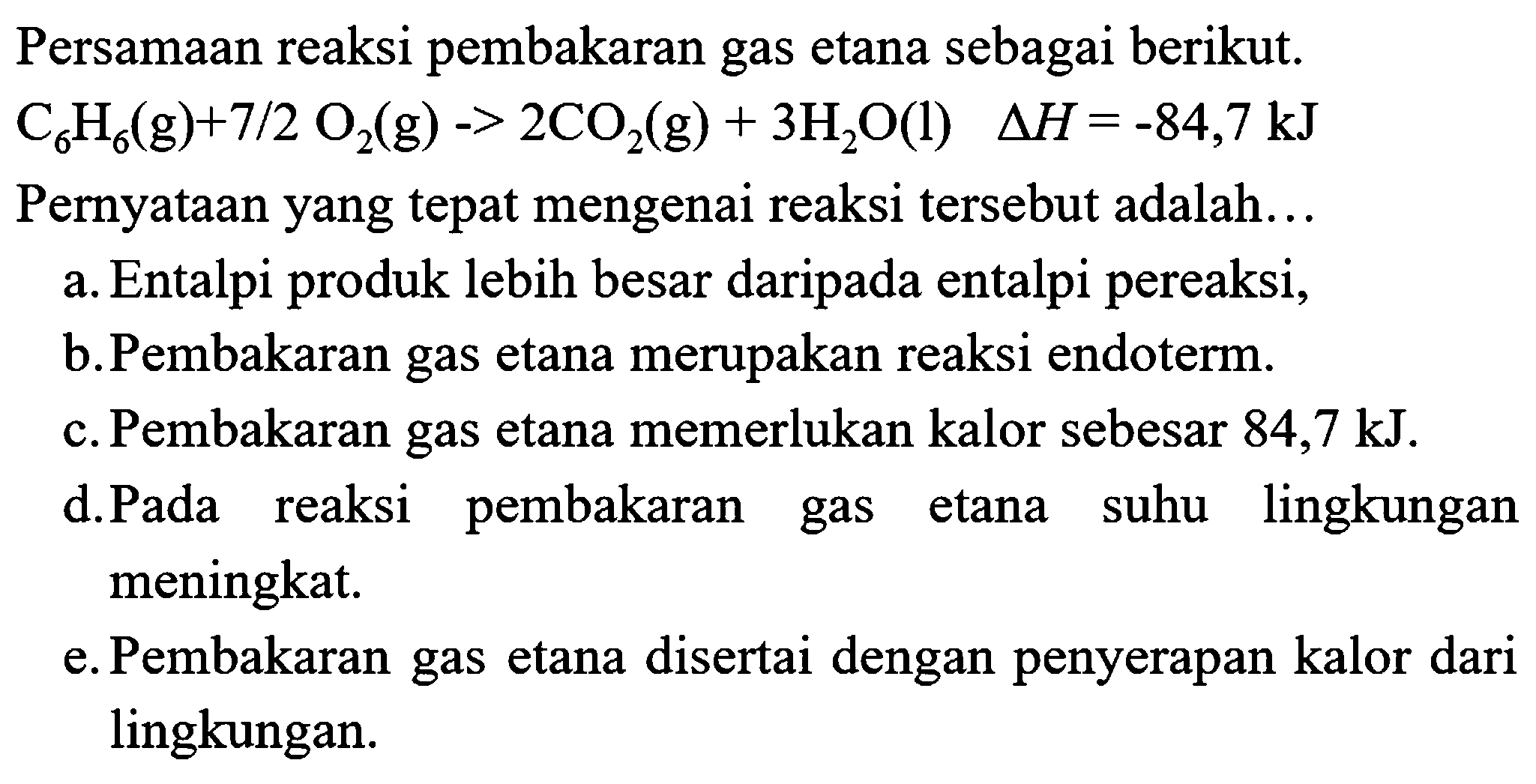 Persamaan reaksi pembakaran gas etana sebagai berikut.  C6 H6(g)+7 / 2 O6(g)->2 CO2(g)+3 H2 O(l)  segitiga H=-84,7 kJ  Pernyataan yang tepat mengenai reaksi tersebut adalah...
a. Entalpi produk lebih besar daripada entalpi pereaksi,
b.Pembakaran gas etana merupakan reaksi endoterm.
c. Pembakaran gas etana memerlukan kalor sebesar  84,7 kJ .
d.Pada reaksi pembakaran gas etana suhu lingkungan meningkat.
e. Pembakaran gas etana disertai dengan penyerapan kalor dari lingkungan.