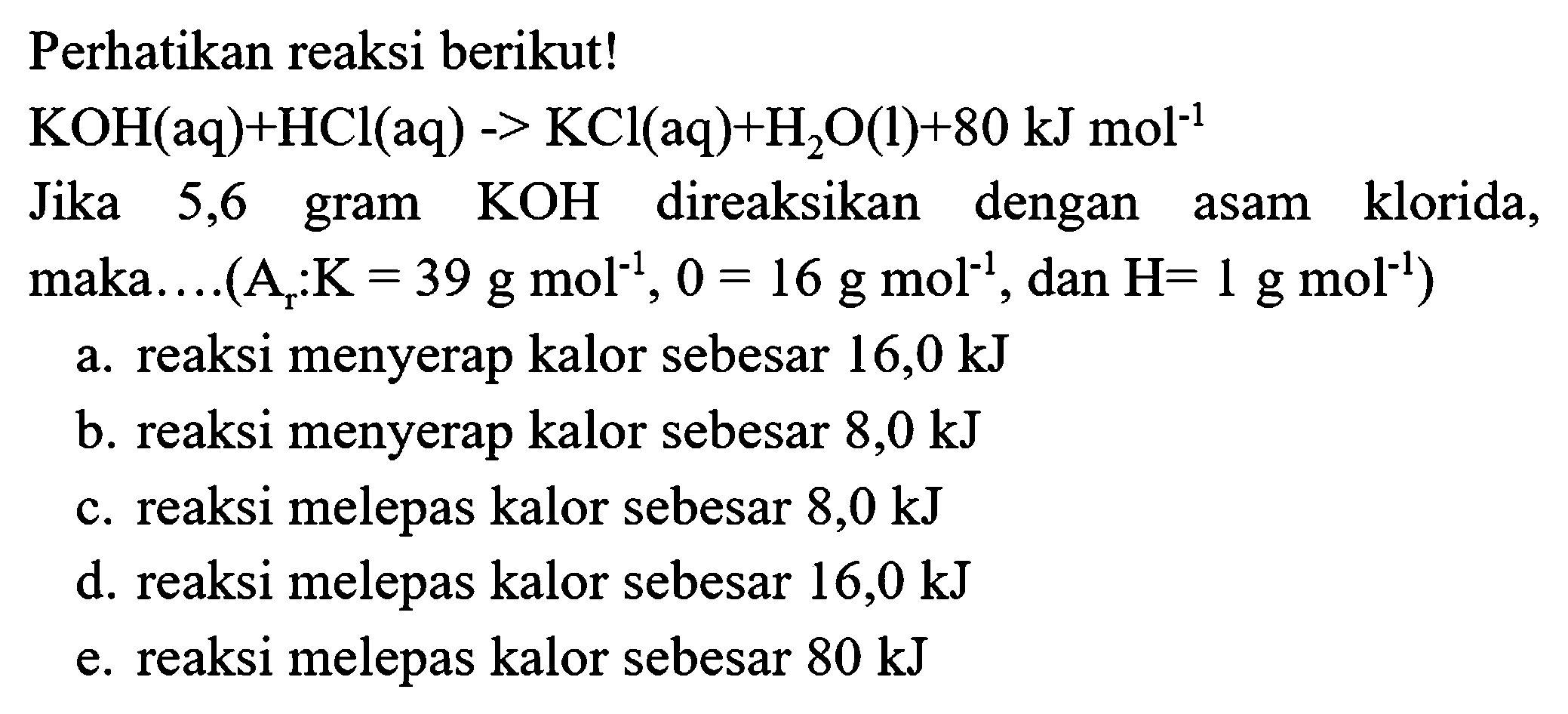 Perhatikan reaksi berikut!
 KOH(aq)+HCl(aq)->KCl(aq)+H2 O(l)+80 kJ mol^(-1) 
Jika 5,6 gram  KOH  direaksikan dengan asam klorida, maka....(  .A(r): K=39 g mol^(-1), 0=16 g mol^(-1), dan H=1 g mol^(-1)) 
a. reaksi menyerap kalor sebesar  16,0 kJ 
b. reaksi menyerap kalor sebesar  8,0 kJ 
c. reaksi melepas kalor sebesar  8,0 kJ 
d. reaksi melepas kalor sebesar  16,0 kJ 
e. reaksi melepas kalor sebesar  80 kJ 