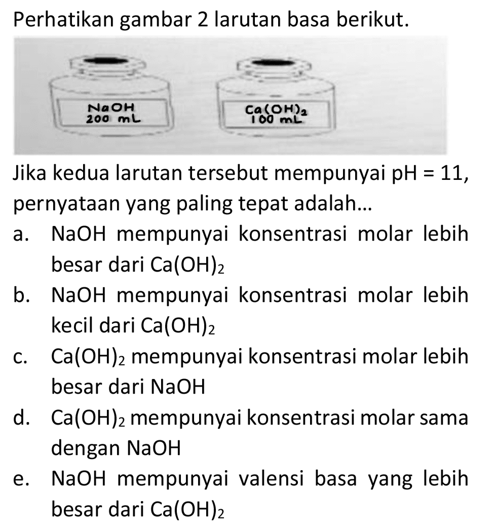 Perhatikan gambar 2 larutan basa berikut.
Jika kedua larutan tersebut mempunyai pH  =11 , pernyataan yang paling tepat adalah...
a.  NaOH  mempunyai konsentrasi molar lebih besar dari  Ca(OH)_(2) 
b.  NaOH  mempunyai konsentrasi molar lebih kecil dari  Ca(OH)_(2) 
c.  Ca(OH)_(2)  mempunyai konsentrasi molar lebih besar dari  NaOH 
d.  Ca(OH)_(2)  mempunyai konsentrasi molar sama dengan  NaOH 
e.  NaOH  mempunyai valensi basa yang lebih besar dari  Ca(OH)_(2) 