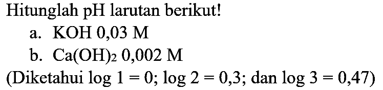 Hitunglah pH larutan berikut!
a.  KOH 0,03 M 
b.  Ca(OH)_(2) 0,002 M 
(Diketahui  log 1=0 ; log 2=0,3 ;  dan  log 3=0,47  )