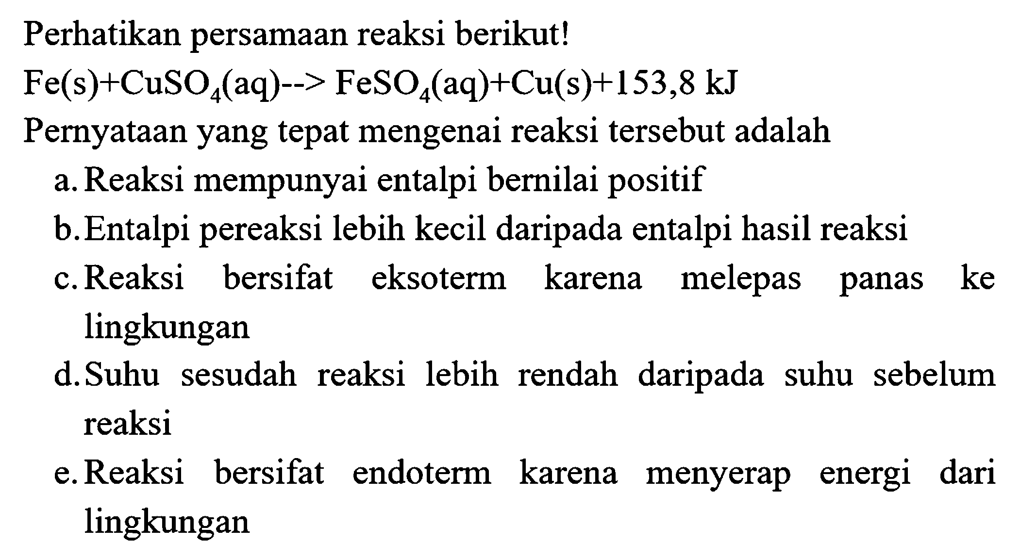 Perhatikan persamaan reaksi berikut!
 Fe(s)+CuSO4(aq)-->FeSO4(aq)+Cu(s)+153,8 kJ 
Pernyataan yang tepat mengenai reaksi tersebut adalah
a. Reaksi mempunyai entalpi bernilai positif
b. Entalpi pereaksi lebih kecil daripada entalpi hasil reaksi
c. Reaksi bersifat eksoterm karena melepas panas ke lingkungan
d.Suhu sesudah reaksi lebih rendah daripada suhu sebelum reaksi
e. Reaksi bersifat endoterm karena menyerap energi dari lingkungan