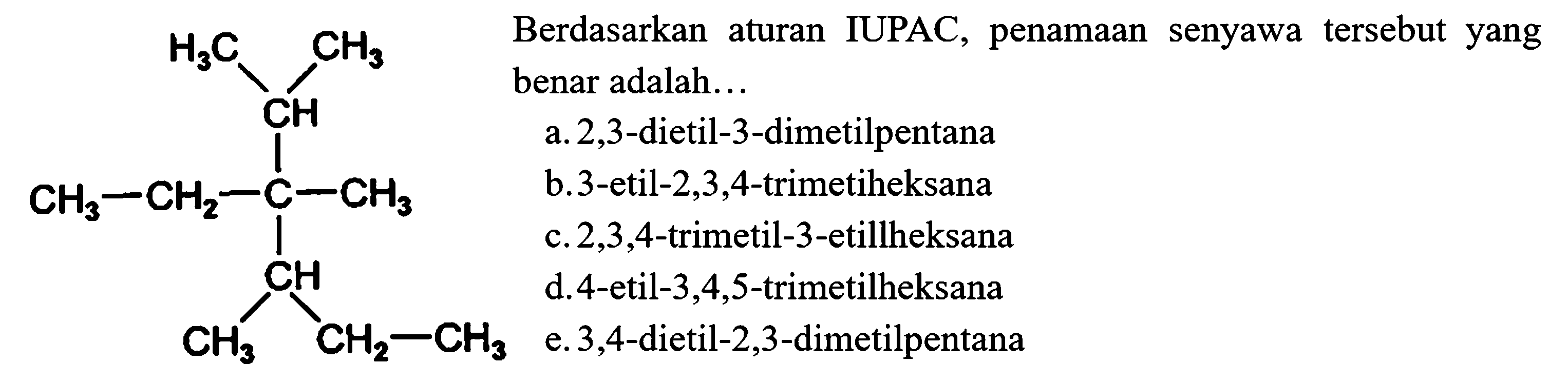 H3C CH3 CH CH3 CH2 C CH3 CH CH3 CH2 CH3 Berdasarkan aturan IUPAC, penamaan senyawa tersebut yang benar adalah...
a. 2,3 -dietil-3-dimetilpentana
b. 3 -etil-2,3,4-trimetiheksana
c.  2,3,4 -trimetil-3-etillheksana
d.4-etil-3,4,5-trimetilheksana
e. 3,4 -dietil-2,3-dimetilpentana