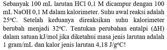 Sebanyak  100 mL  larutan  HCl 0,1 M  dicampur dengan 100  mL NaOH 0,1 M  dalam kalorimeter. Suhu awal reaksi adalah  25 C . Setelah keduanya direaksikan suhu kalorimeter berubah menjadi  32 C . Tentukan perubahan entalpi  (Delta H)  dalam satuan  kJ / mol  jika diketahui masa jenis larutan adalah  1 gram / mL  dan kalor jenis larutan  4,18 J / g C  !