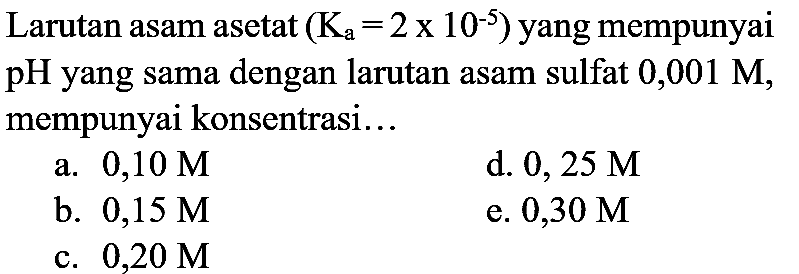Larutan asam asetat  (K_(a)=2 x 10^(-5))  yang mempunyai pH yang sama dengan larutan asam sulfat  0,001 M , mempunyai konsentrasi...
a.  0,10 M 
d.  0,25 M 
b.  0,15 M 
e.  0,30 M 
c.  0,20 M 