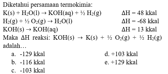 Diketahui persamaan termokimia:
 K(s)+H_(2) O(l) -> KOH(aq)+1 / 2 H_(2)(g)  Delta H=48 kkal  H_(2)(g)+1 / 2 O_(2)(g) -> H_(2) O(l)  Delta H=-68 kkal  KOH(s) -> KOH(aq)  Delta H=13 kkal   { Maka ) Delta H  { reaksi: KOH(s) ) -> K(s)+1 / 2 O_(2)(g)+1 / 2 H_(2)(g)   { adalah... 