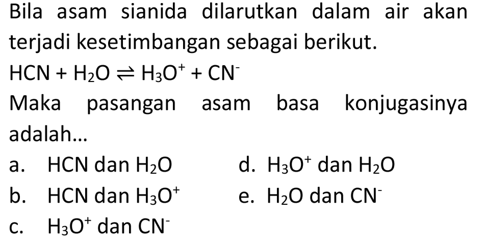 Bila asam sianida dilarutkan dalam air akan terjadi kesetimbangan sebagai berikut.
 HCN+H_(2) O leftharpoons H_(3) O^(+)+CN^(-) 
Maka pasangan asam basa konjugasinya adalah...
a.  HCN  dan  H_(2) O 
d.  H_(3) O^(+) dan  H_(2) O 
b.  HCN  dan  H_(3) O^(+) 
e.  H_(2) O  dan  CN^(-) 
c.  H_(3) O^(+) dan  CN^(-) 