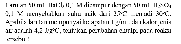 Larutan  50 mL BaCl_(2) 0,1 M  dicampur dengan  50 mL H_(2) SO_(4)   0,1 M  menyebabkan suhu naik dari  25 C  menjadi  30 C . Apabila larutan mempunyai kerapatan  1 g / mL  dan kalor jenis air adalah 4,2  J / g C , tentukan perubahan entalpi pada reaksi tersebut!