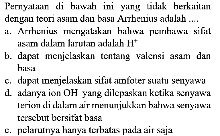 Pernyataan di bawah ini yang tidak berkaitan dengan teori asam dan basa Arrhenius adalah ....
a. Arrhenius mengatakan bahwa pembawa sifat asam dalam larutan adalah  H^(+) 
b. dapat menjelaskan tentang valensi asam dan basa
c. dapat menjelaskan sifat amfoter suatu senyawa
d. adanya ion  OH^(-) yang dilepaskan ketika senyawa terion di dalam air menunjukkan bahwa senyawa tersebut bersifat basa
e. pelarutnya hanya terbatas pada air saja