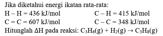 Jika diketahui energi ikatan rata-rata:
 H-H=436 ~kJ / mol  C-H=415 ~kJ / mol  C=C=607 ~kJ / mol  C-C=348 ~kJ / mol 
Hitunglah  Delta H  pada reaksi:  C_(3) H_(6)(g)+H_(2)(g) -> C_(3) H_(8)(g) 