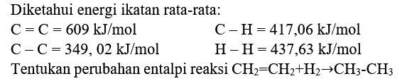 Diketahui energi ikatan rata-rata:


C=C=609 ~kJ / mol  C-H=417,06 ~kJ / mol 
C-C=349,02 ~kJ / mol  H-H=437,63 ~kJ / mol 
 { Tentukan perubahan entalpi reaksi ) CH_(2)=CH_(2)+H_(2) -> CH_(3)-CH_(3)

