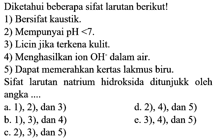 Diketahui beberapa sifat larutan berikut!
1) Bersifat kaustik.
2) Mempunyai  pH<7 .
3) Licin jika terkena kulit.
4) Menghasilkan ion  OH^(-) dalam air.
5) Dapat memerahkan kertas lakmus biru.
Sifat larutan natrium hidroksida ditunjukk oleh angka ....
a. 1), 2), dan 3)
d. 2), 4), dan 5)
b. 1), 3), dan 4)
e. 3), 4), dan 5)
c. 2), 3), dan 5)