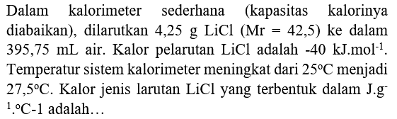 Dalam kalorimeter sederhana (kapasitas kalorinya diabaikan), dilarutkan 4,25 g LiCl  (Mr=42,5)  ke dalam Temperatur sistem kalorimeter meningkat dari  25 C  menjadi  27,5 C . Kalor jenis larutan  LiCl  yang terbentuk dalam J.g  { )^(1) .{ ) C-1  adalah...